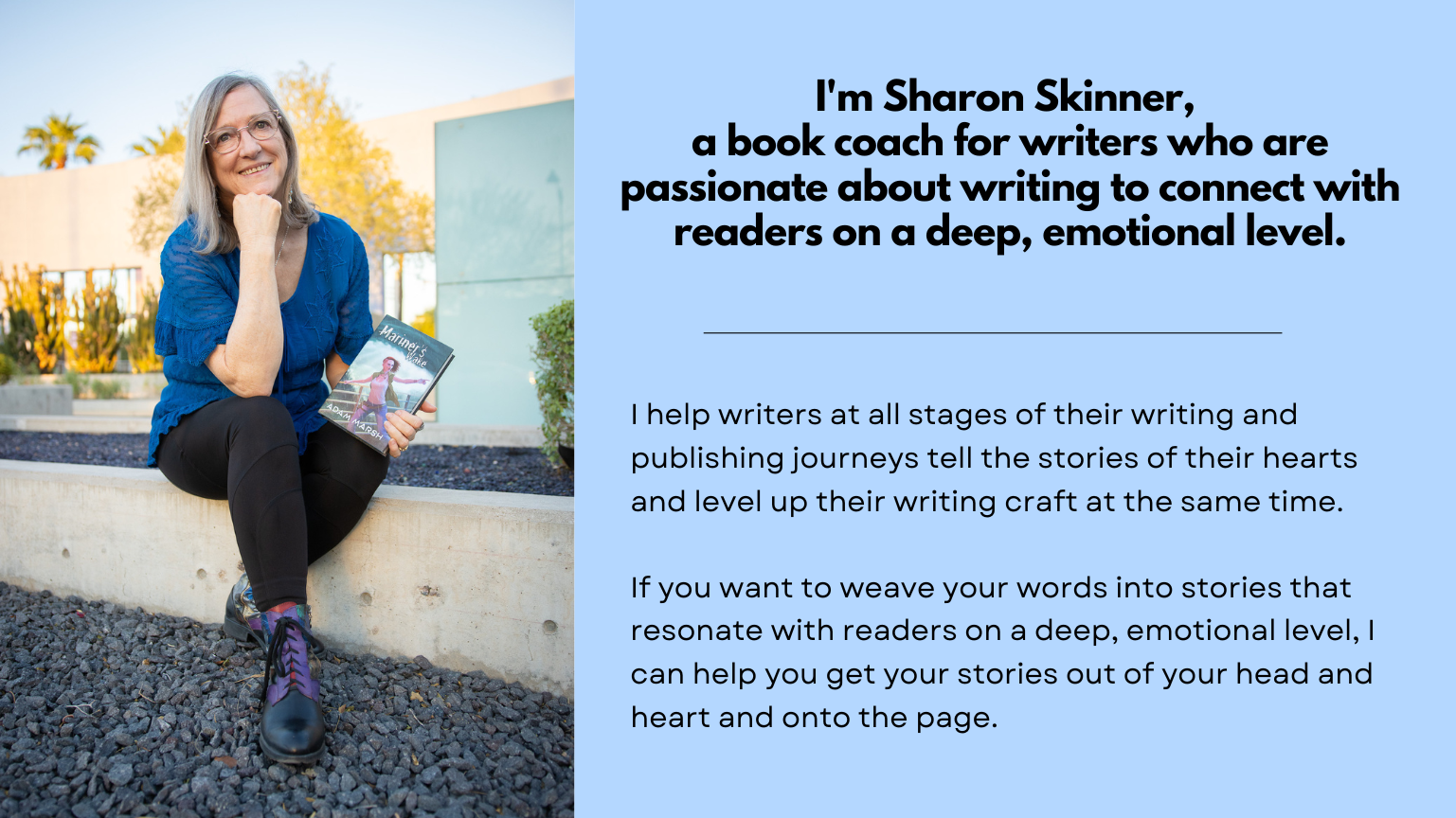 I'm Sharon Skinner, a book coach for writers who want to connect with readers on a deep,emotional level. I help writers at all stages of their writing and publishing journeys tell the stories of their hearts and level up their writing craft at the same time. If you want to weave your words into stories that resonate with readers on a deep, emotional level, I can help you get your stories out of your head and heart and onto the page.